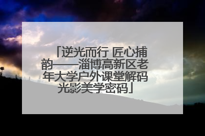 逆光而行 匠心捕韵——淄博高新区老年大学户外课堂解码光影美学密码