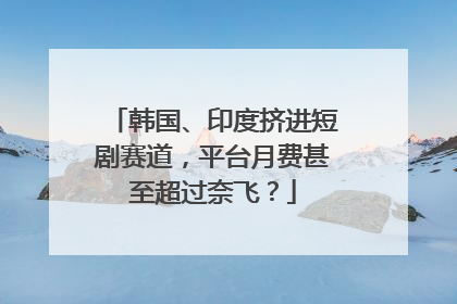 韩国、印度挤进短剧赛道，平台月费甚至超过奈飞？