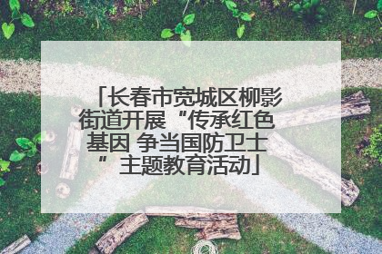 长春市宽城区柳影街道开展“传承红色基因 争当国防卫士”主题教育活动