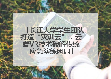 长江大学学生团队打造“灾训云”：云端VR技术破解传统应急演练困局