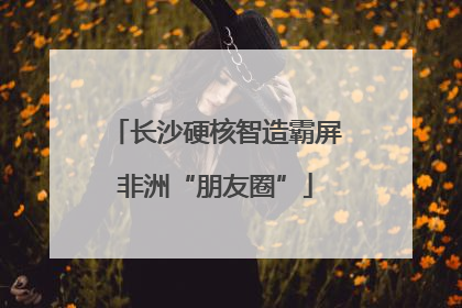 长沙硬核智造霸屏非洲“朋友圈”