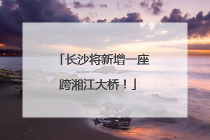 长沙将新增一座跨湘江大桥！
