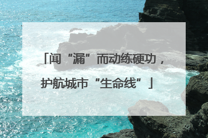 闻“漏”而动练硬功，护航城市“生命线”