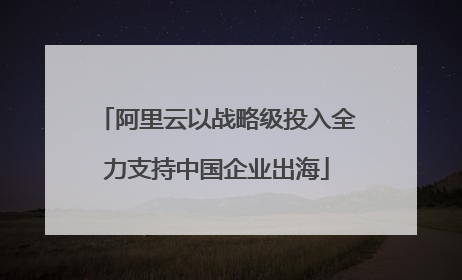 阿里云以战略级投入全力支持中国企业出海