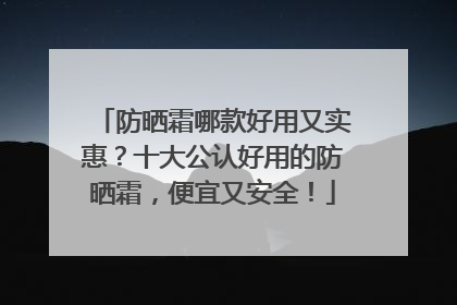 防晒霜哪款好用又实惠？十大公认好用的防晒霜，便宜又安全！