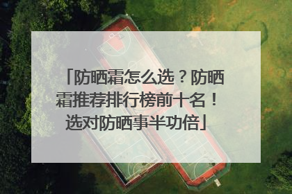 防晒霜怎么选？防晒霜推荐排行榜前十名！选对防晒事半功倍