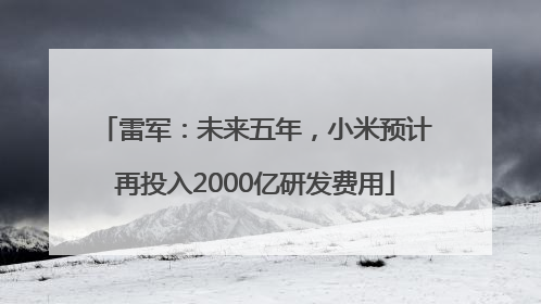 雷军：未来五年，小米预计再投入2000亿研发费用
