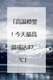 高温橙警！今天最高温或达37℃