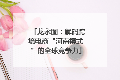 龙永图：解码跨境电商“河南模式”的全球竞争力