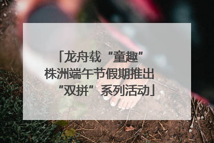 龙舟载“童趣” 株洲端午节假期推出“双拼”系列活动