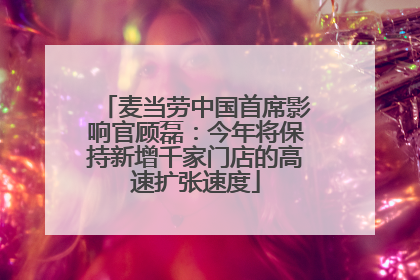 麦当劳中国首席影响官顾磊：今年将保持新增千家门店的高速扩张速度