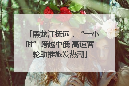 黑龙江抚远：“一小时”跨越中俄 高速客轮助推旅发热潮