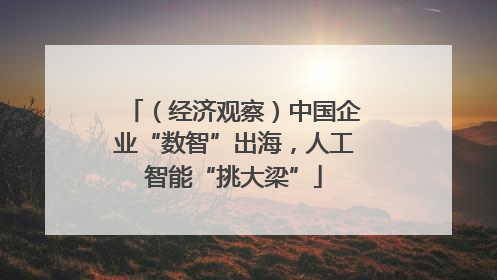 （经济观察）中国企业“数智”出海，人工智能“挑大梁”