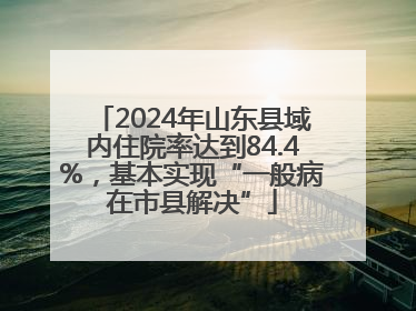 2024年山东县域内住院率达到84.4%，基本实现“一般病在市县解决”