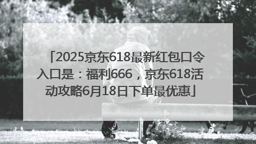 2025京东618最新红包口令入口是：福利666，京东618活动攻略6月18日下单最优惠