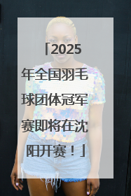 2025年全国羽毛球团体冠军赛即将在沈阳开赛！