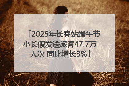 2025年长春站端午节小长假发送旅客47.7万人次 同比增长3%