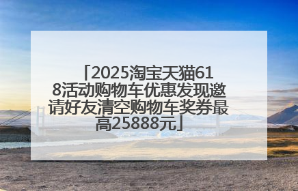2025淘宝天猫618活动购物车优惠发现邀请好友清空购物车奖券最高25888元