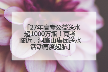 27年高考公益送水超1000万瓶！高考临近，洞庭山集团送水活动再度起航