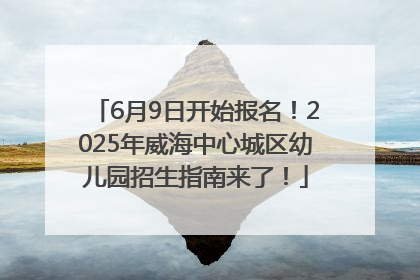 6月9日开始报名！2025年威海中心城区幼儿园招生指南来了！