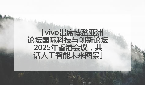 vivo出席博鳌亚洲论坛国际科技与创新论坛2025年香港会议，共话人工智能未来图景